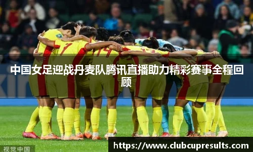 中国女足迎战丹麦队腾讯直播助力精彩赛事全程回顾